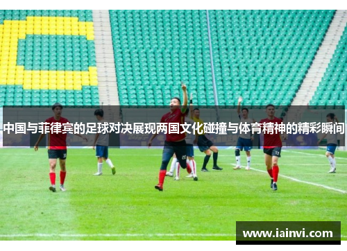中国与菲律宾的足球对决展现两国文化碰撞与体育精神的精彩瞬间