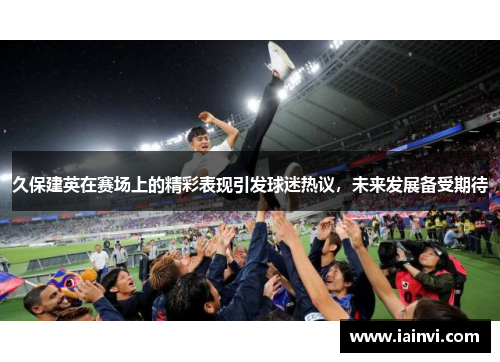 久保建英在赛场上的精彩表现引发球迷热议，未来发展备受期待