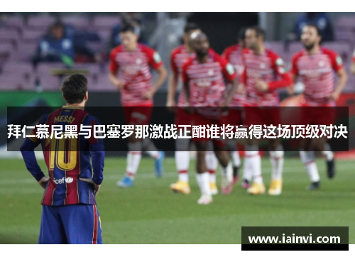 拜仁慕尼黑与巴塞罗那激战正酣谁将赢得这场顶级对决