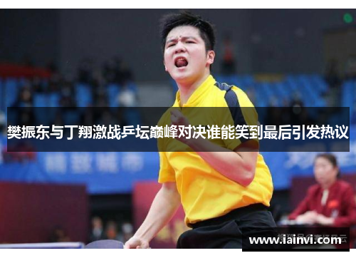 樊振东与丁翔激战乒坛巅峰对决谁能笑到最后引发热议