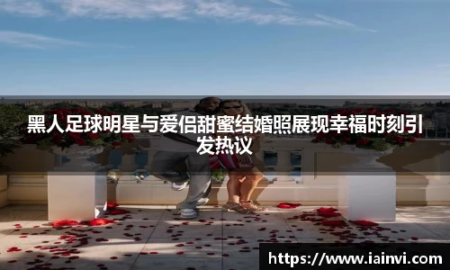 黑人足球明星与爱侣甜蜜结婚照展现幸福时刻引发热议